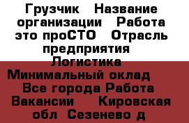 Грузчик › Название организации ­ Работа-это проСТО › Отрасль предприятия ­ Логистика › Минимальный оклад ­ 1 - Все города Работа » Вакансии   . Кировская обл.,Сезенево д.